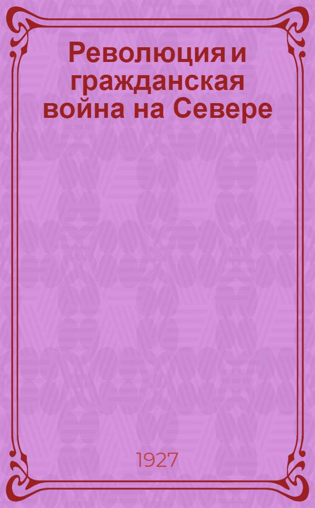 ... Революция и гражданская война на Севере : Очерки по истории борьбы за власть, организации советской власти и коммунистической партии на Севере