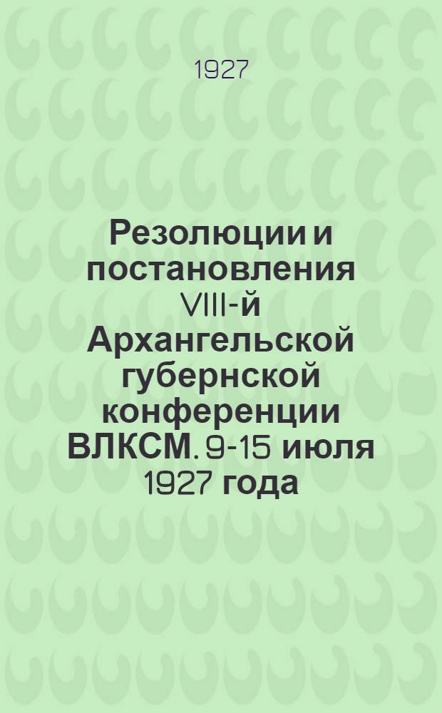 Резолюции и постановления VIII-й Архангельской губернской конференции ВЛКСМ. 9-15 июля 1927 года