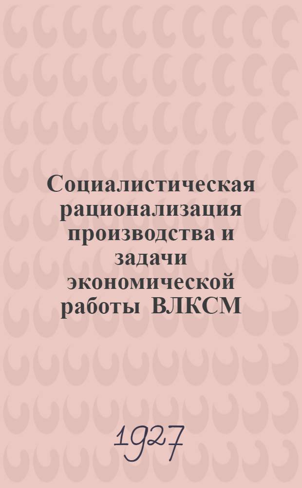 ... Социалистическая рационализация производства и задачи экономической работы ВЛКСМ : Доклад и заключительное слово 30 марта 1927 г