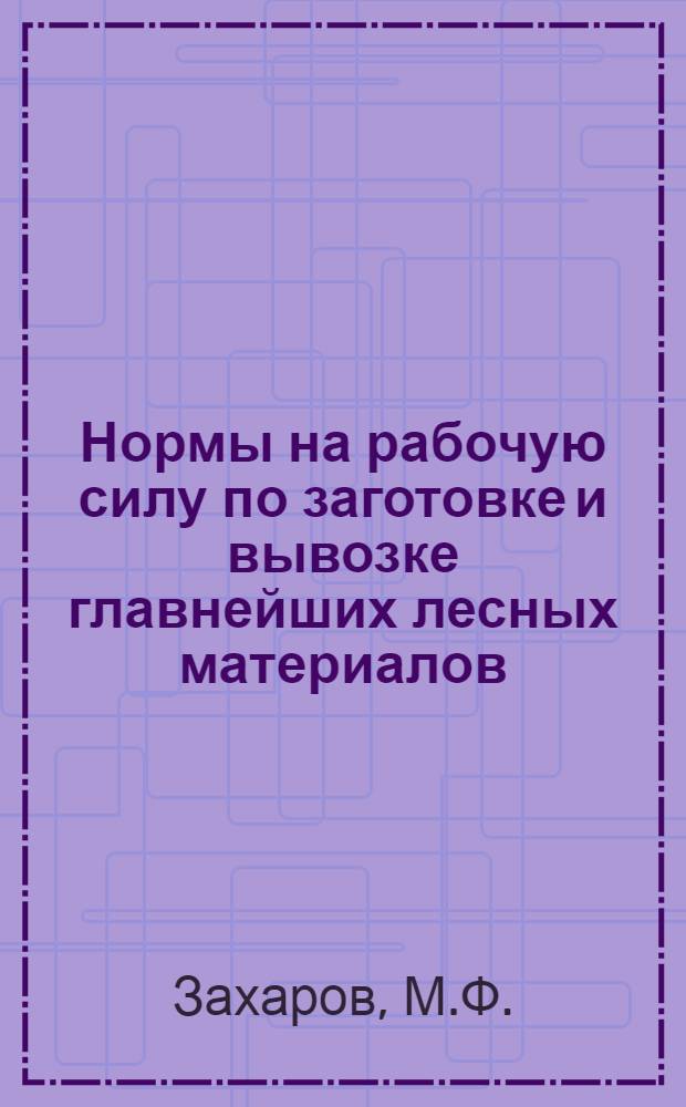 ... Нормы на рабочую силу по заготовке и вывозке главнейших лесных материалов : (Составлено по Урочному положению)