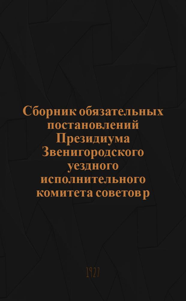 Сборник обязательных постановлений Президиума Звенигородского уездного исполнительного комитета советов р. к. и к. д., действующих на 1927-1928 год. : С прилож.: 1) Инструкций, циркуляров и постановлений Президиума УИКа, изданных до 1 июня 1927 г... 2) Перечня обязательных постановлений Президиума Московского Совета р. к. и к. д., распространяющихся на губернию, изданных до 1-го мая 1927 г