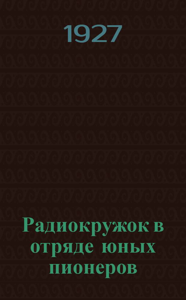 ... Радиокружок в отряде юных пионеров : Организация, самодельные приборы и работа с ними : С 45 рис. в тексте..
