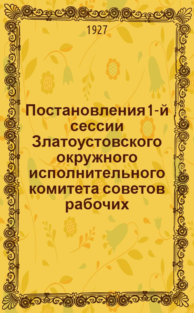 ... Постановления 1-й сессии Златоустовского окружного исполнительного комитета советов рабочих, крестьянских, красноармейских и казачьих депутатов и Окружного съезда работниц и крестьянок. 30 сентября - 5 октября 1927 года