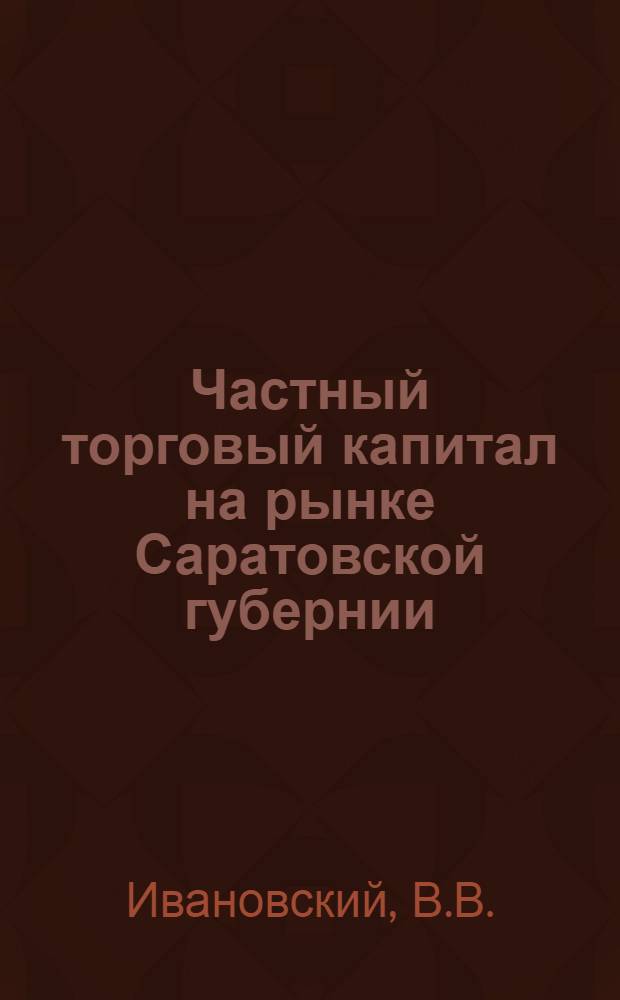 ... Частный торговый капитал на рынке Саратовской губернии : Опыт экономического изучения