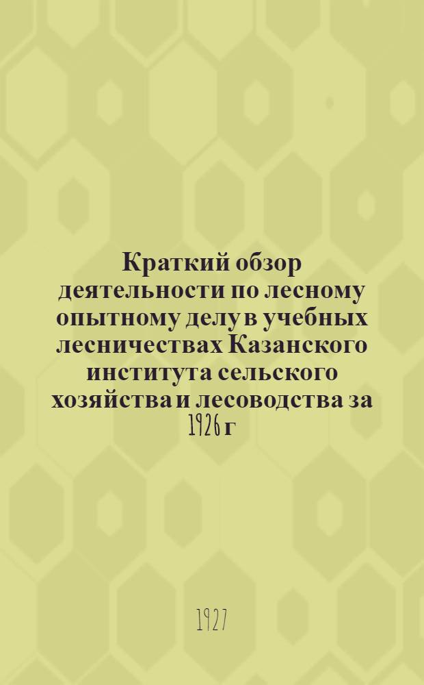 Краткий обзор деятельности по лесному опытному делу в учебных лесничествах Казанского института сельского хозяйства и лесоводства за 1926 г...