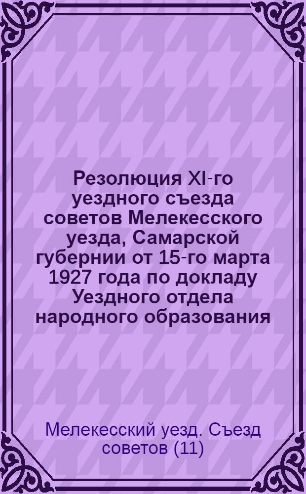 ... Резолюция XI-го уездного съезда советов Мелекесского уезда, Самарской губернии от 15-го марта 1927 года по докладу Уездного отдела народного образования...