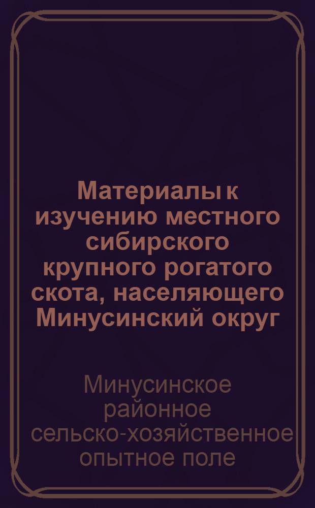 ... Материалы к изучению местного сибирского крупного рогатого скота, населяющего Минусинский округ : (Отчетные данные Опытного скотного двора при Минусинск. опытном поле за время с 1 января 1923 г. по 1 сент. 1927 г.)