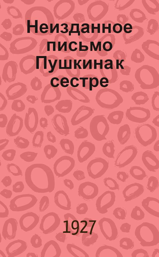 Неизданное письмо Пушкина к сестре : (Представлено акад. С. Ф. Платоновым в заседании Отд. Исторических наук и Филологии 26 января 1927 г.)