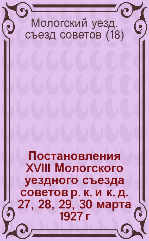 Постановления XVIII Мологского уездного съезда советов р. к. и к. д. 27, 28, 29, 30 марта 1927 г.