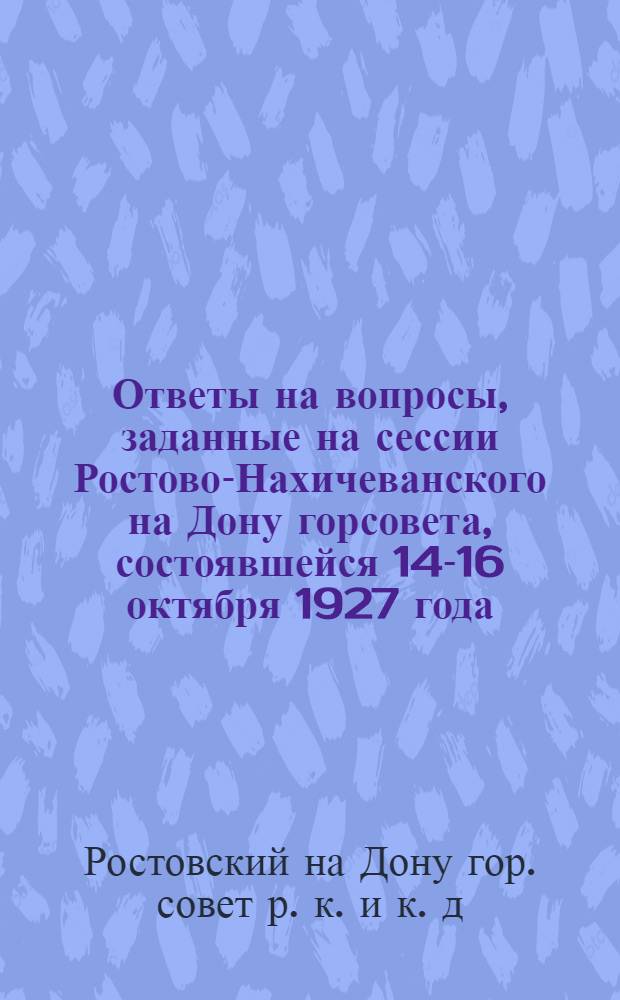 Ответы на вопросы, заданные на сессии Ростово-Нахичеванского на Дону горсовета, состоявшейся 14-16 октября 1927 года, по докладам : I. О коммунальном хозяйстве по земельно-планировочной части... и др.