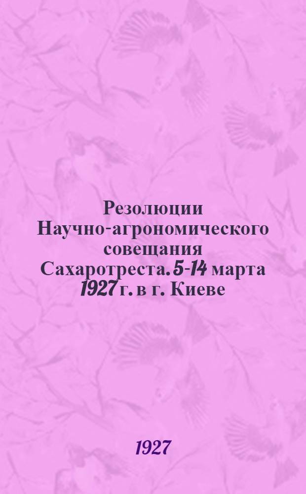 ... Резолюции Научно-агрономического совещания Сахаротреста. 5-14 марта 1927 г. в г. Киеве