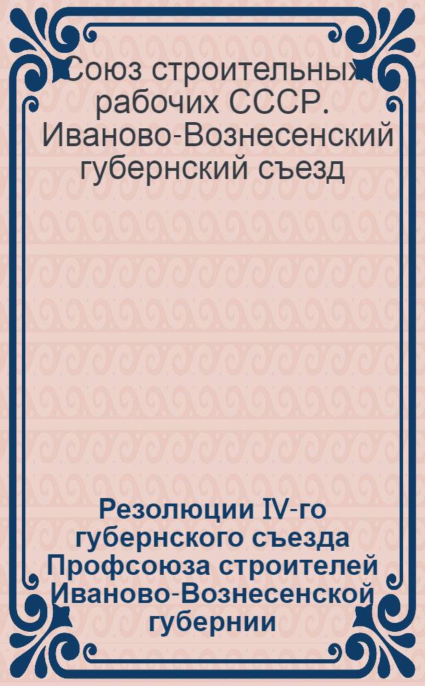 ... Резолюции IV-го губернского съезда Профсоюза строителей Иваново-Вознесенской губернии. 3-8 июля 1927 г.