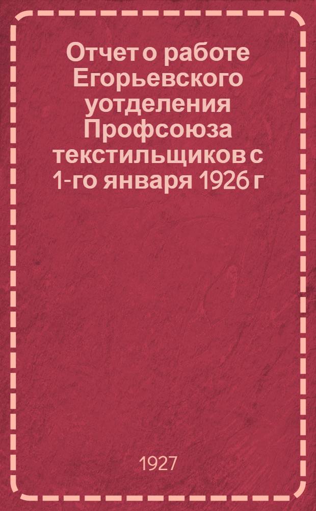 ... Отчет о работе Егорьевского уотделения Профсоюза текстильщиков с 1-го января 1926 г. по 1-е января 1927 г.