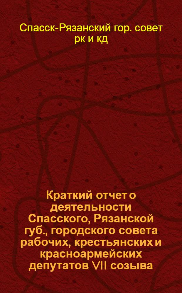 Краткий отчет о деятельности Спасского, Рязанской губ., городского совета рабочих, крестьянских и красноармейских депутатов VII созыва. За время с 1-го октября 1926 г., по 1-ое октября 1927 г.