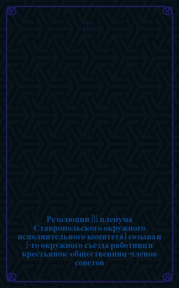 Резолюции III пленума Ставропольского окружного исполнительного комитета X созыва и 1-го окружного съезда работниц и крестьянок-общественниц-членов советов. Октябрь 1927 г.