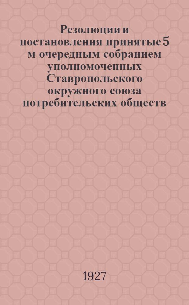... Резолюции и постановления принятые 5 м очередным собранием уполномоченных Ставропольского окружного союза потребительских обществ. Март 10-15 дня 1927 г.