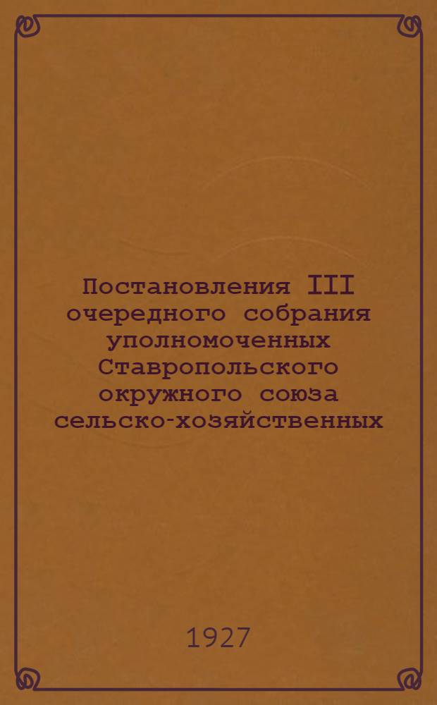 Постановления III очередного собрания уполномоченных Ставропольского окружного союза сельско-хозяйственных, кредитных и производственных кооперативов 23-26 февраля 1927 года и III окружного съезда колхозов Ставропольского округа 19-22 февраля 1927 года