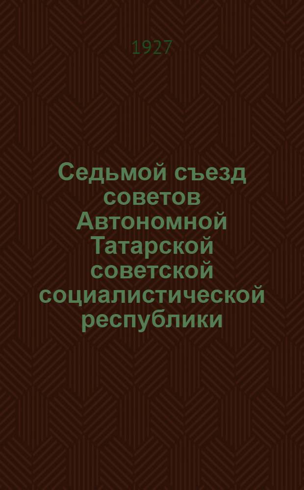 Седьмой съезд советов Автономной Татарской советской социалистической республики (15-21 марта 1927 года) : Стенографический отчет