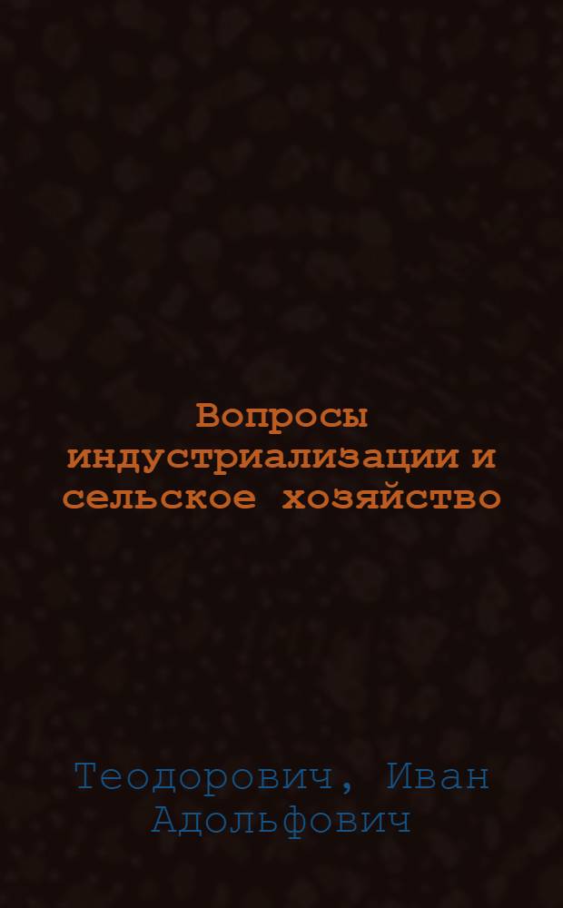 Вопросы индустриализации и сельское хозяйство : Стенограмма доклада т. Теодоровича И. А., заместителя Наркома земледелия Р.С.Ф.С.Р., на Уральск. област. совещании зем. работников 18-го января 1927 года