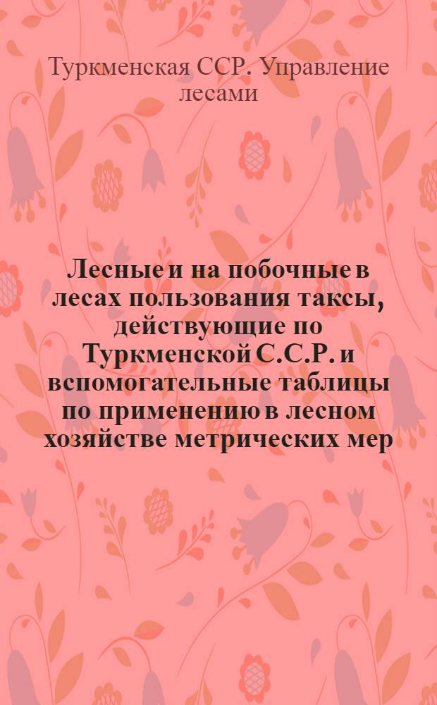 Лесные и на побочные в лесах пользования таксы, действующие по Туркменской С.С.Р. и вспомогательные таблицы по применению в лесном хозяйстве метрических мер