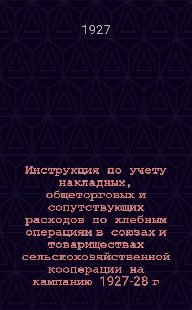 Инструкция по учету накладных, общеторговых и сопутствующих расходов по хлебным операциям в союзах и товариществах сельскохозяйственной кооперации на кампанию 1927-28 г.