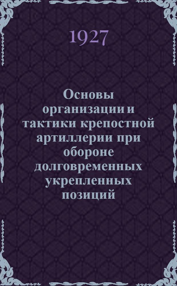 ... Основы организации и тактики крепостной артиллерии при обороне долговременных укрепленных позиций : Пособие для слушателей фортификационного фак-та. В.Т.А. при разработке проэктов крепостных позиций