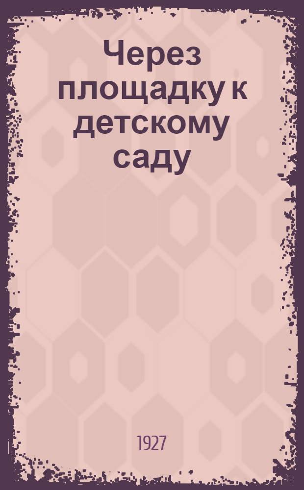 ... Через площадку к детскому саду : Из опыта дошкольной работы лета 1926 года : Сборник под ред. М. М. Виленской и А В. Суровцевой