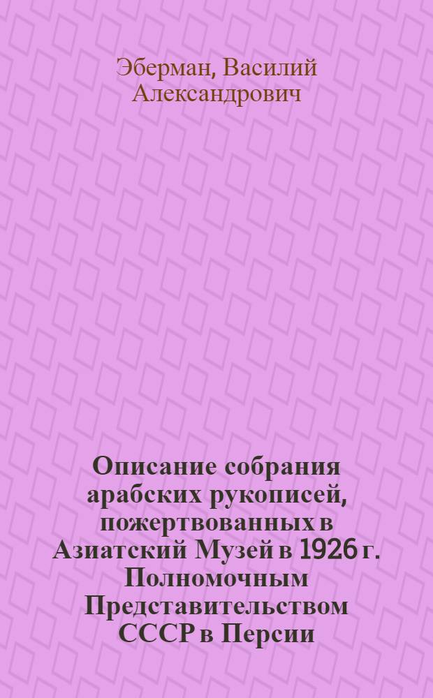 Описание собрания арабских рукописей, пожертвованных в Азиатский Музей в 1926 г. Полномочным Представительством СССР в Персии : (Представлено акад. И. Ю. Крачковским в заседании отделения исторических наук Филологии 27 окт. 1926 года)