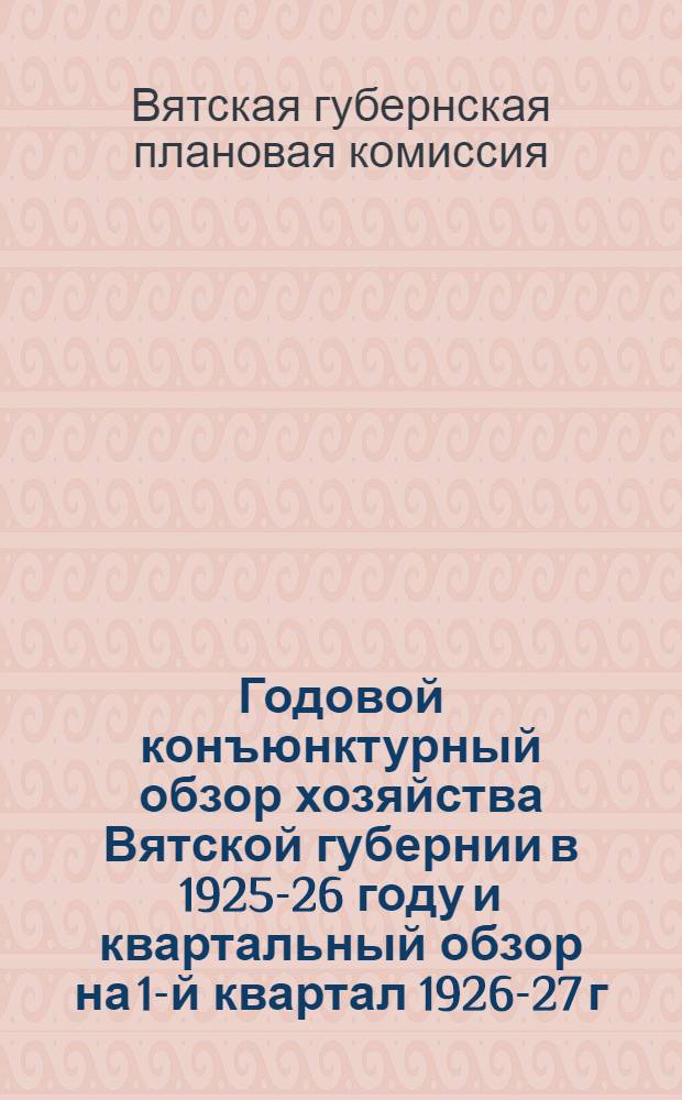 Годовой конъюнктурный обзор хозяйства Вятской губернии в 1925-26 году и квартальный обзор на 1-й квартал 1926-27 г.