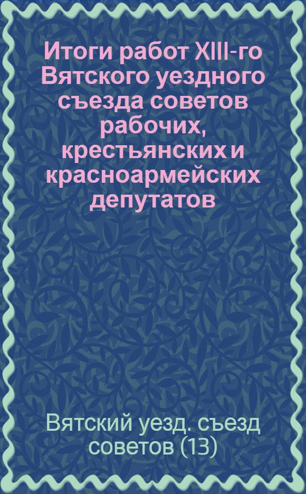 ... Итоги работ XIII-го Вятского уездного съезда советов рабочих, крестьянских и красноармейских депутатов