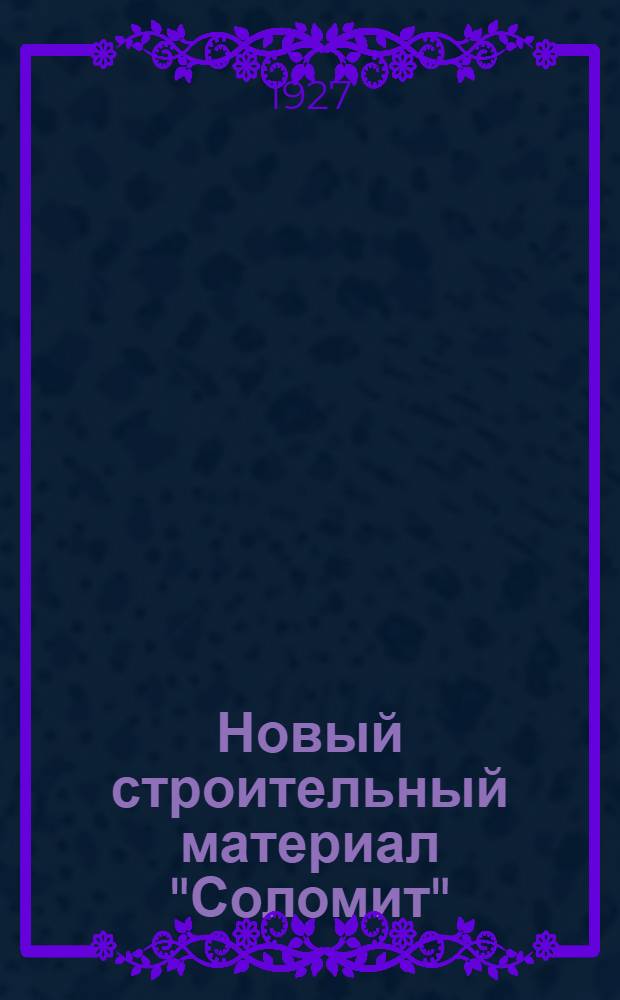 ... Новый строительный материал "Соломит" : Пресс системы Ф. А. Гогина для изготовления "Соломита"; способ производства "Соломита" и возведение из него жилых и холодных построек. : С 38 черт. и рис. в тексте