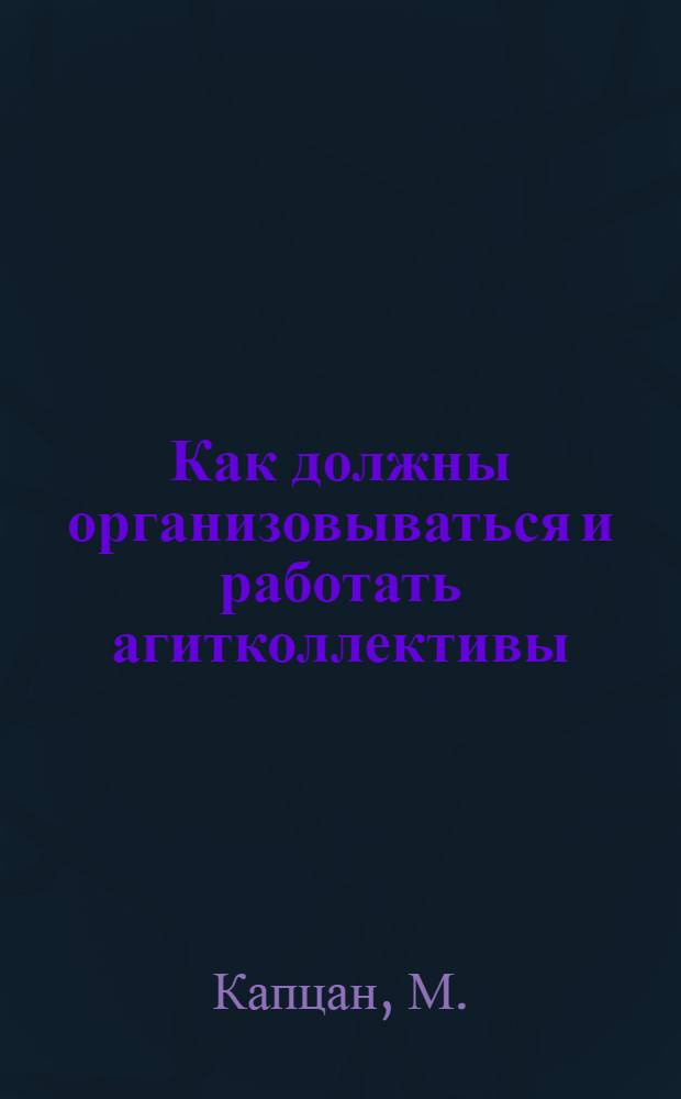 Как должны организовываться и работать агитколлективы : В помощь членам и руководителям агитколлективов и работникам по агитации