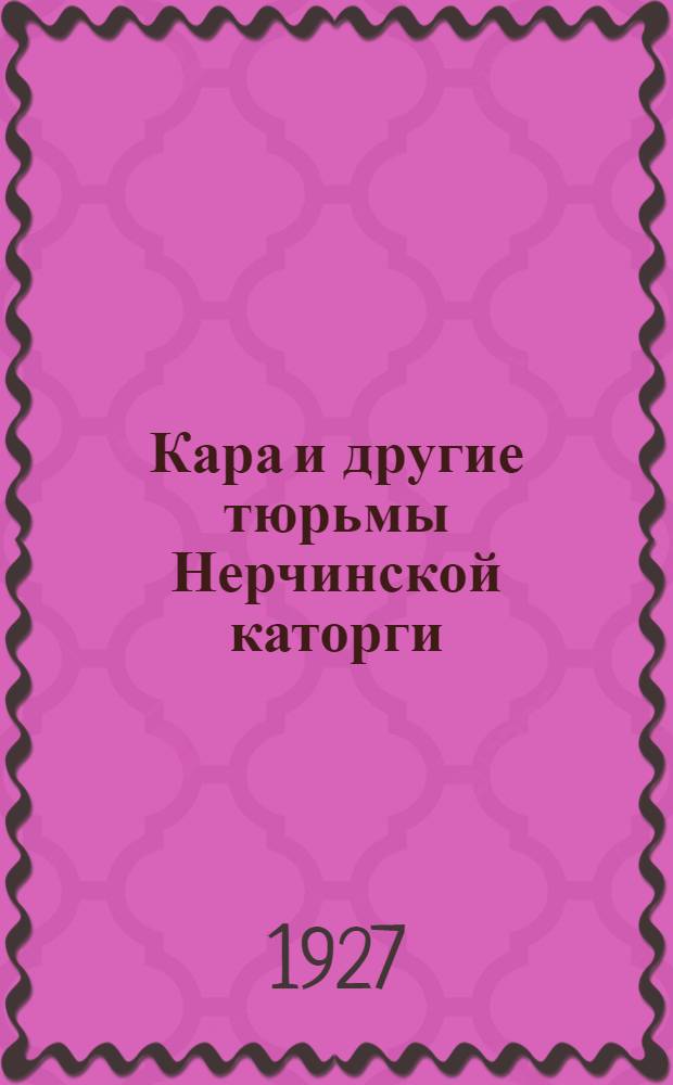 Кара и другие тюрьмы Нерчинской каторги : Сборник воспоминаний документов и материалов : C ил., план. Карийск. тюрьмы и карт. расположения тюрем Забайкалья