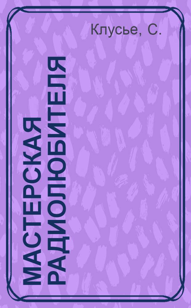 ... Мастерская радиолюбителя : Руководство к самостоятельному изготовлению деталей радиоаппаратуры