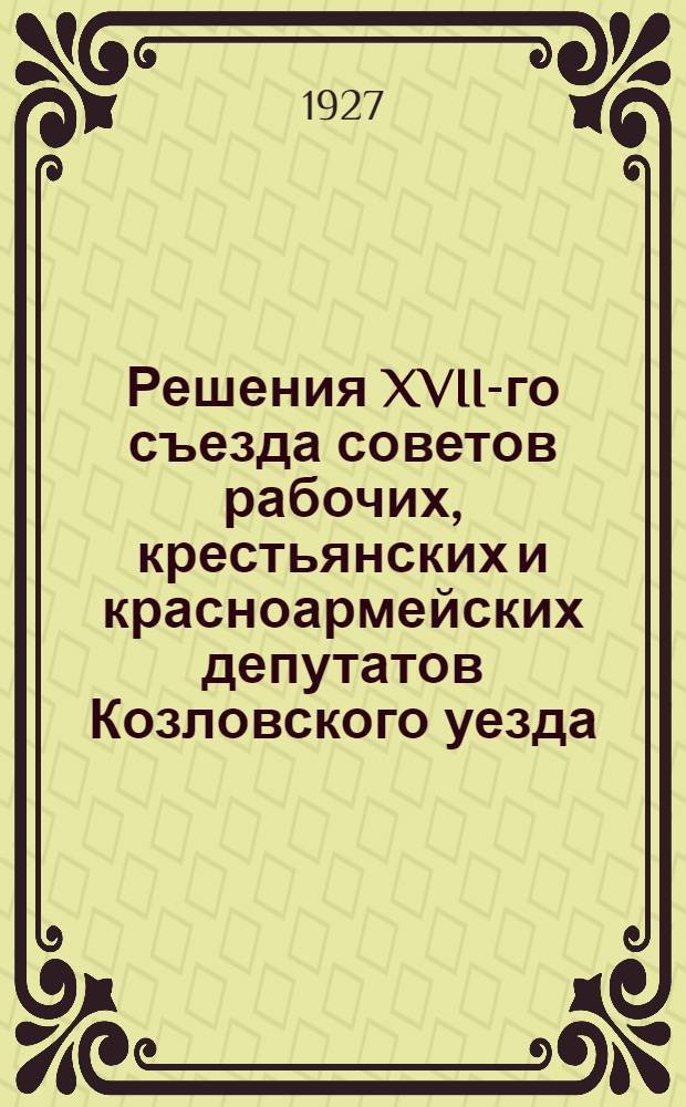 Решения XVII-го съезда советов рабочих, крестьянских и красноармейских депутатов Козловского уезда : Всем уотделам, горсовету, волисполкомам, сельсоветам и госуд. учреждениям для руководства и исполнения