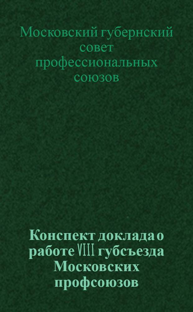 ... Конспект доклада о работе VIII губсъезда Московских профсоюзов : (Для делегатов Губсъезда)
