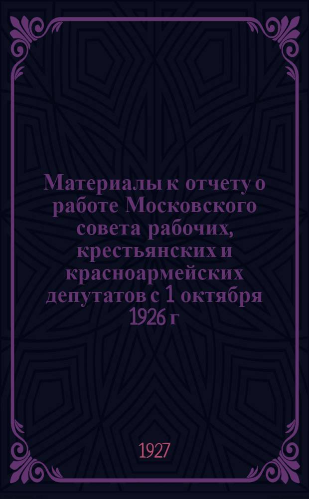 ... Материалы к отчету о работе Московского совета рабочих, крестьянских и красноармейских депутатов с 1 октября 1926 г. по 1-ое июля 1927 г. : Пособие для докладчиков
