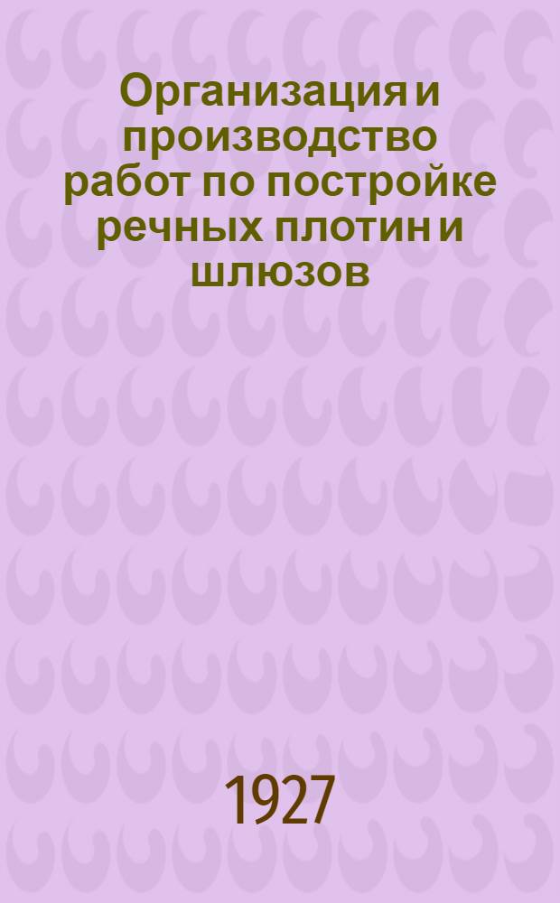 Организация и производство работ по постройке речных плотин и шлюзов : С 19 рис. в тексте