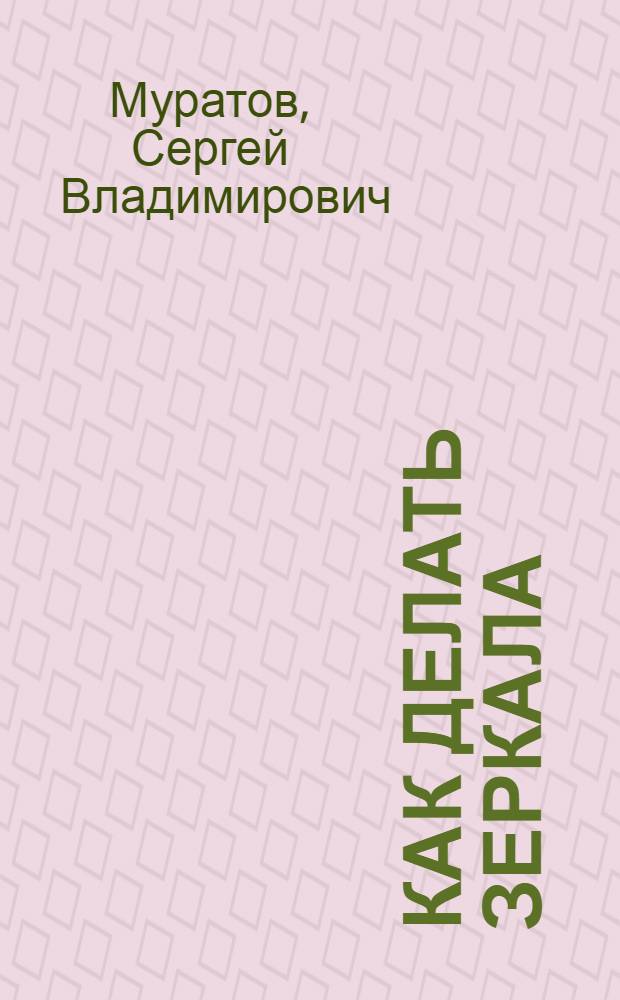 ... Как делать зеркала : Рецепты и способы серебрения зеркал для лабораторной практики и домашнего обихода