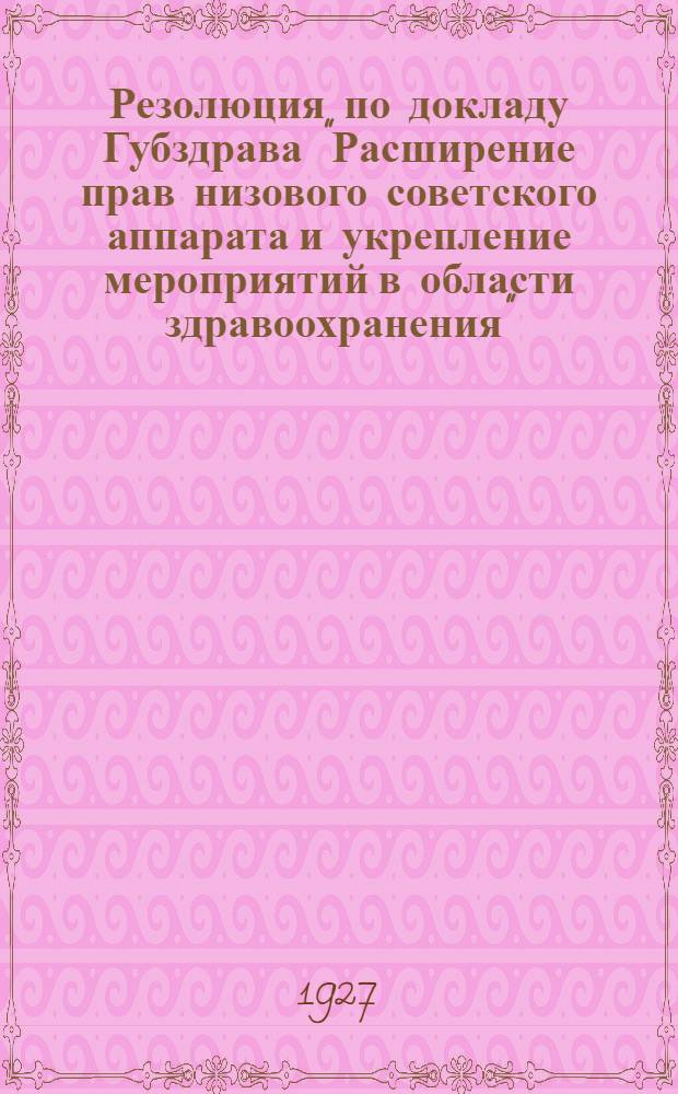 Резолюция по докладу Губздрава "Расширение прав низового советского аппарата и укрепление мероприятий в области здравоохранения" : (Принята III-й расширенной сессией Губисполкома XIII созыва 15-18 июля 1927 г.)..