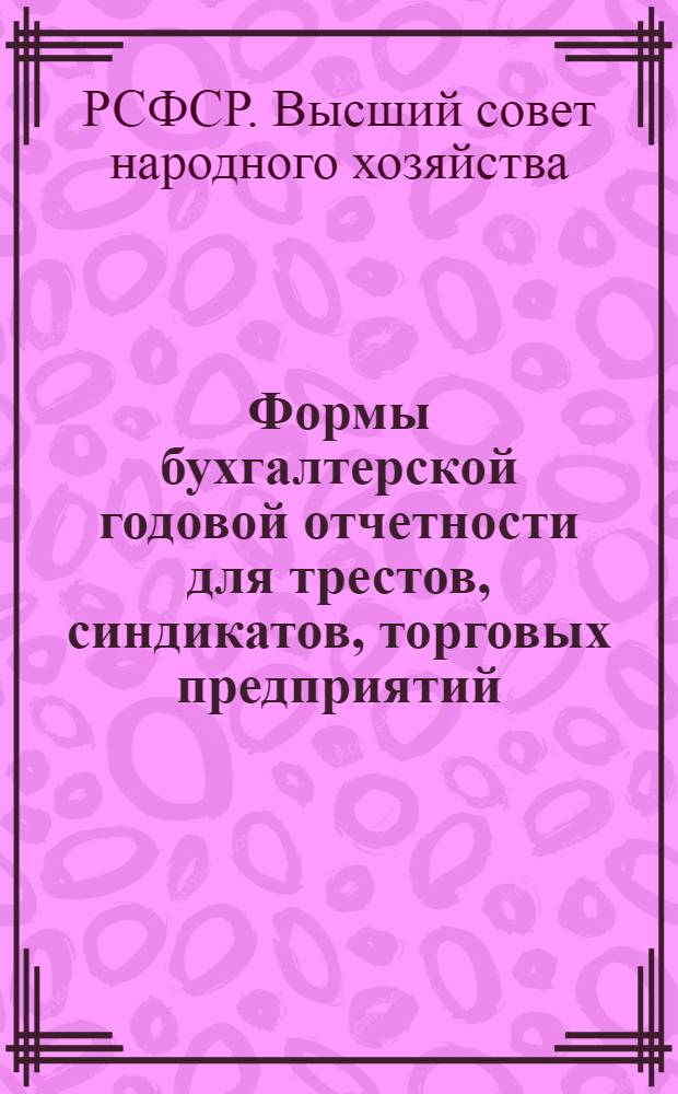 ... Формы бухгалтерской годовой отчетности для трестов, синдикатов, торговых предприятий, объединений и автономных предприятий республиканского и местного значения, а также для местных органов ВСНХ РСФСР (Обл. и Край - СНХ, ЦСНХ, ГСНХ и ОМХ) : (К приказу ВСНХ РСФСР № 838 от 19/IX-1927)