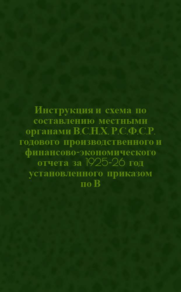 Инструкция и схема по составлению местными органами В.С.Н.Х. Р.С.Ф.С.Р. годового производственного и финансово-экономического отчета за 1925-26 год установленного приказом по В.С.Н.Х. Р.С.Ф.С.Р. за № 319 от 2 февраля 1927 г.