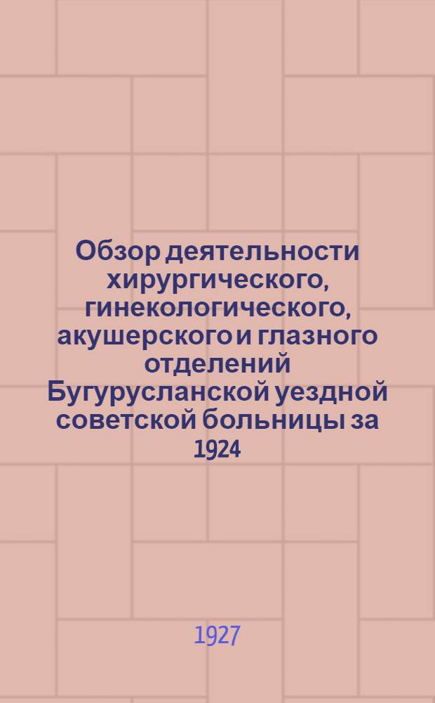 ... Обзор деятельности хирургического, гинекологического, акушерского и глазного отделений Бугурусланской уездной советской больницы за 1924, 1925 и 1926 г.