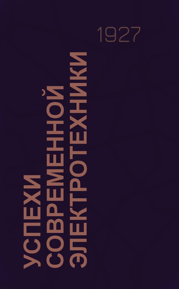 ... Успехи современной электротехники : В помощь самообразованию : Основы техники сильных токов и электрификации : 115 черт. и рис