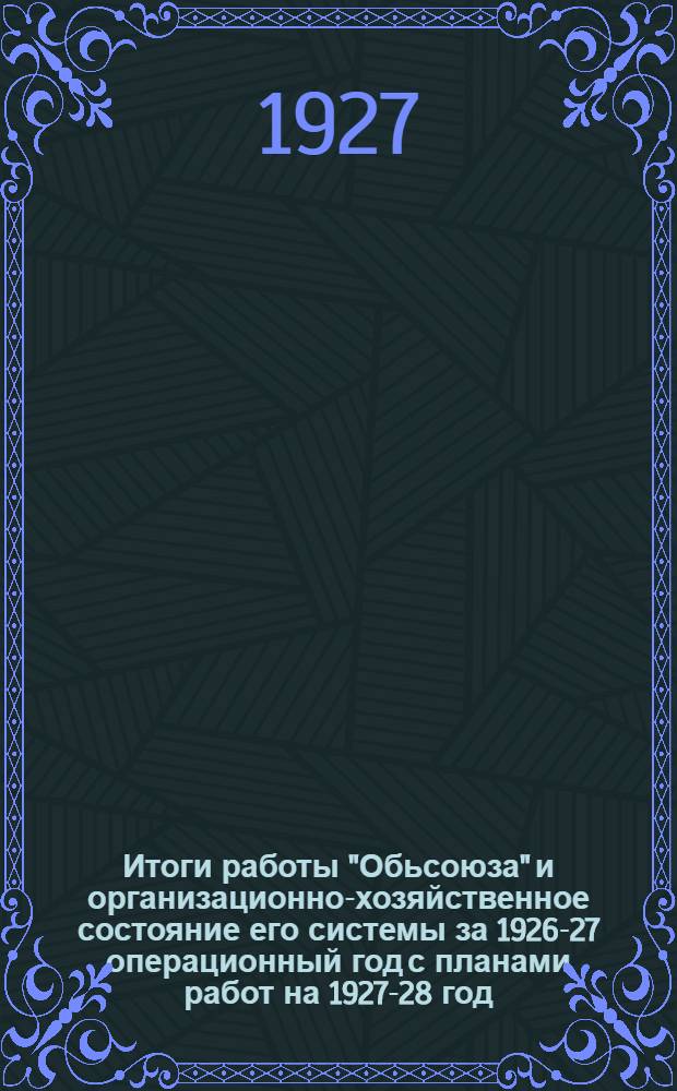 Итоги работы "Обьсоюза" и организационно-хозяйственное состояние его системы за 1926-27 операционный год с планами работ на 1927-28 год, утвержденными 3-й (XI) сессией Совета (10-12 ноября 1927 г.)