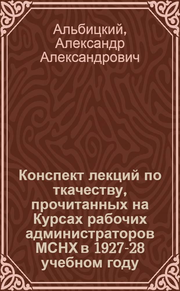 ... Конспект лекций по ткачеству, прочитанных на Курсах рабочих администраторов МСНХ в 1927-28 учебном году