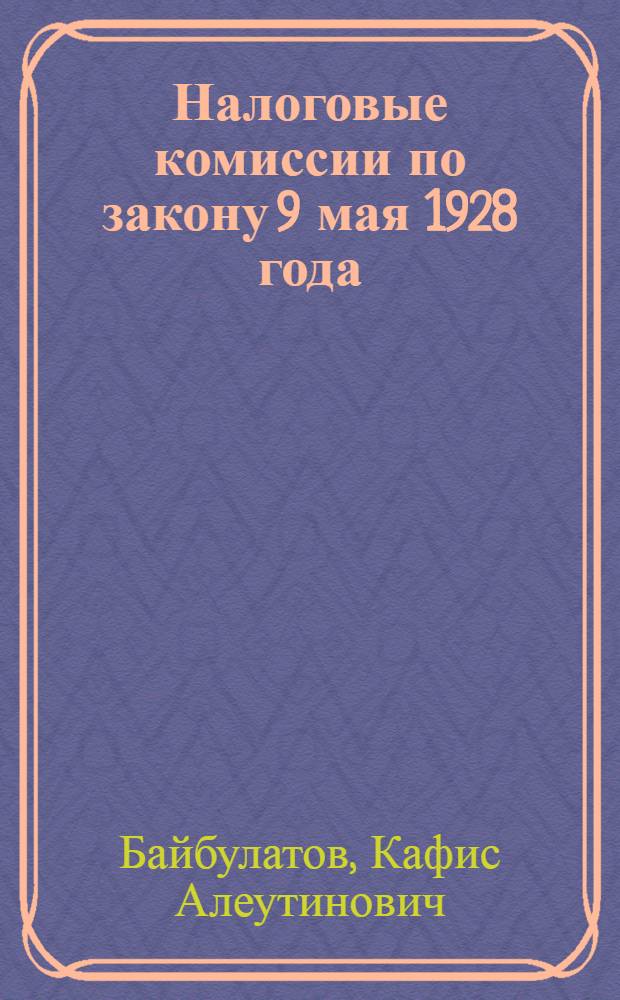 Налоговые комиссии по закону 9 мая 1928 года : (Практическое руководство по производству дел в налоговых комиссиях, для налогоплательщиков, членов комиссий, налоговых и финансовых работников)