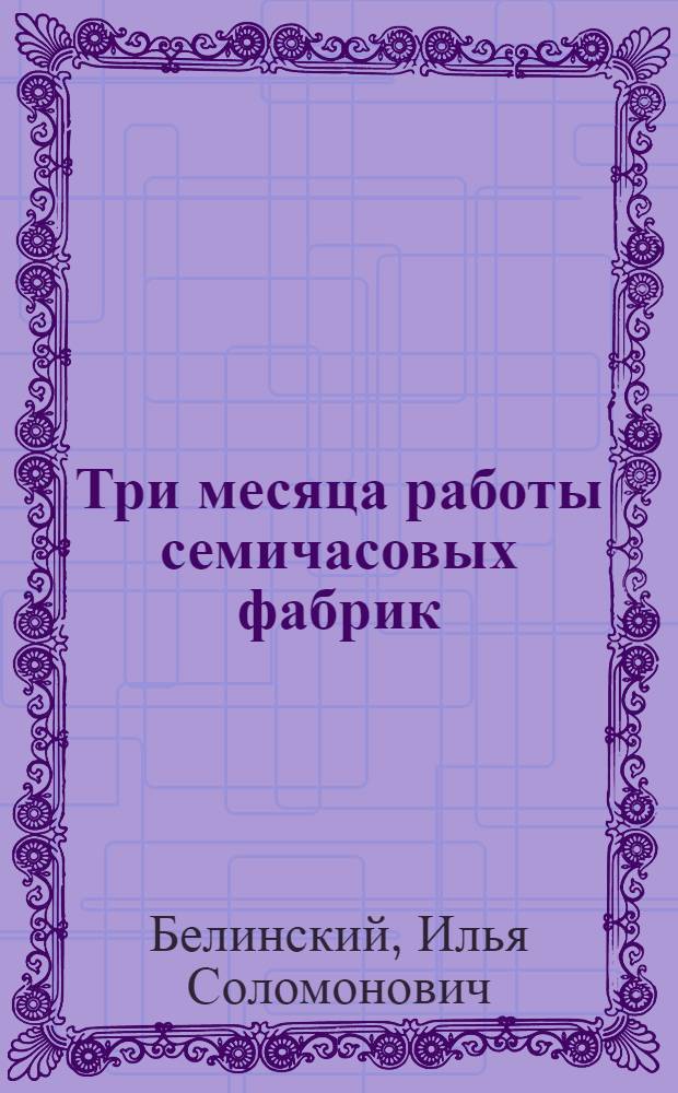 ... Три месяца работы семичасовых фабрик : (Опыт перевода и работы семичасовых фабрик в Иваново-Вознесенской губ.)