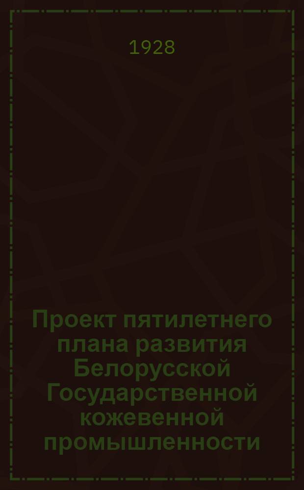 Проект пятилетнего плана развития Белорусской Государственной кожевенной промышленности. 1928/29 - 1932/33 г.
