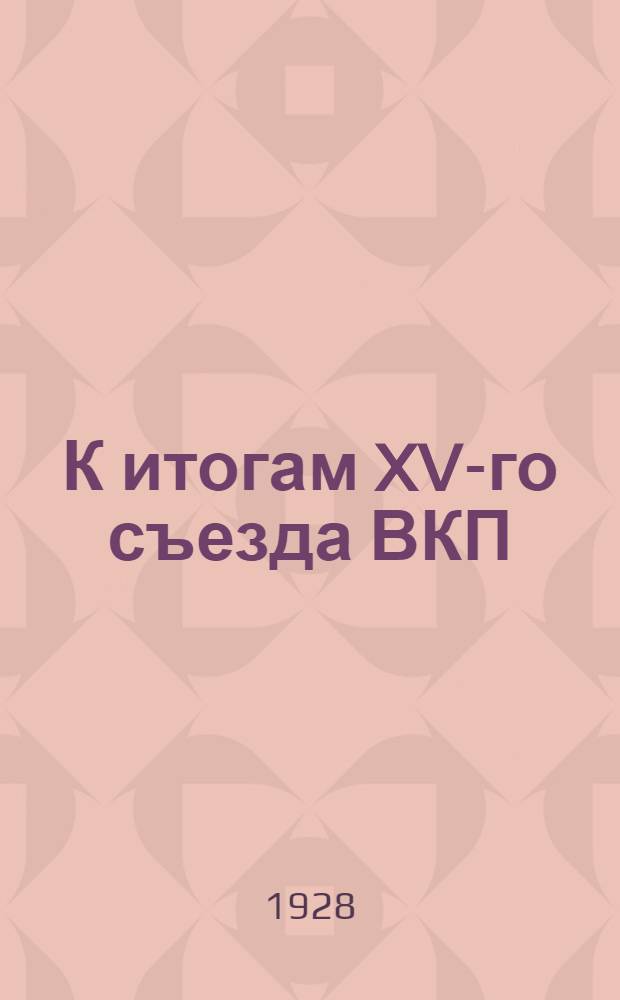 К итогам XV-го съезда ВКП (б) : (Конспекты докладов на съезде, цифры, факты и методические указания)